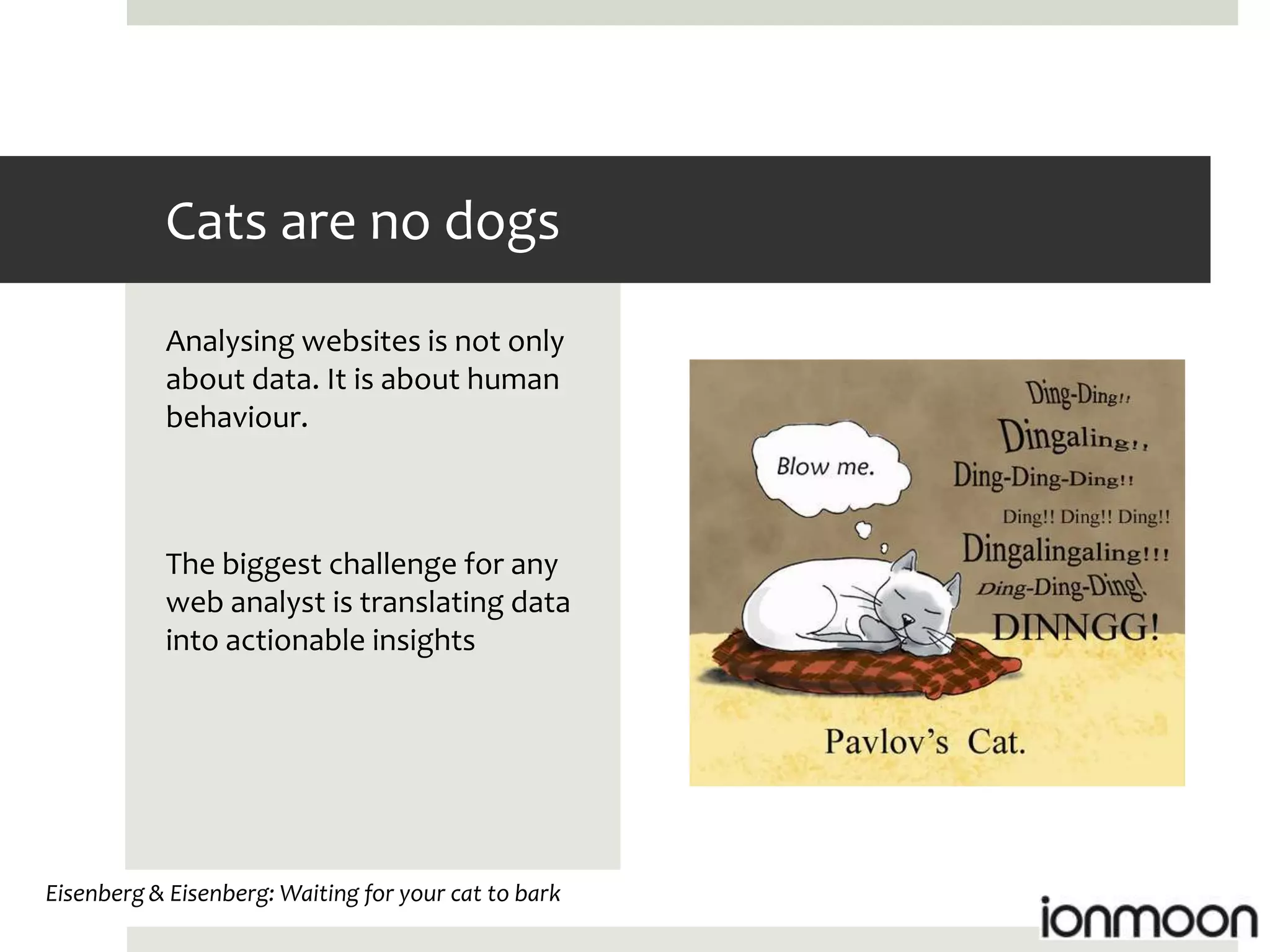 Cats are no dogs
           Analysing websites is not only
           about data. It is about human
           behaviour.



           The biggest challenge for any
           web analyst is translating data
           into actionable insights




Eisenberg & Eisenberg: Waiting for your cat to bark
 
