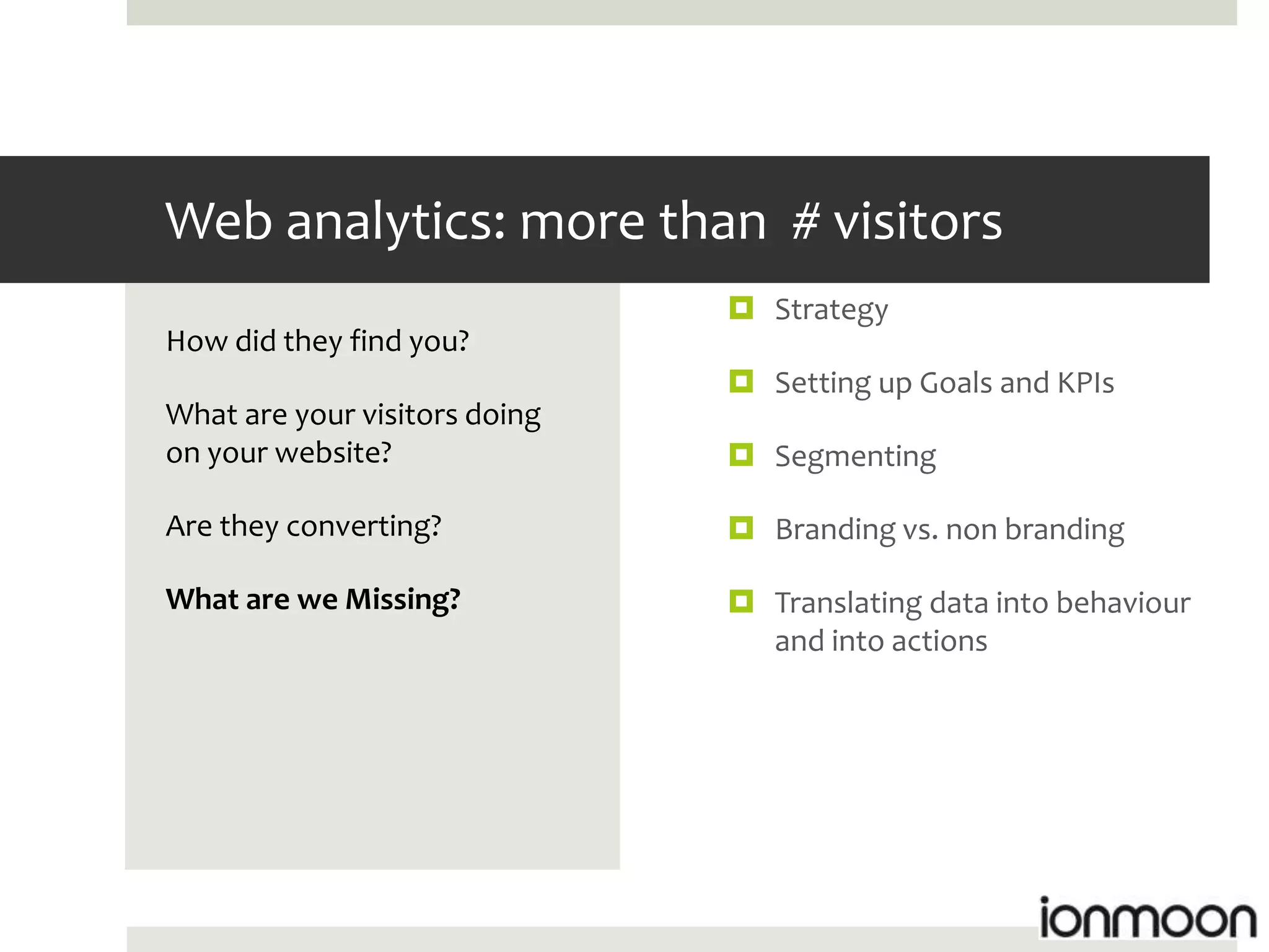 Web analytics: more than # visitors
                                Strategy
How did they find you?
                                Setting up Goals and KPIs
What are your visitors doing
on your website?                Segmenting

Are they converting?            Branding vs. non branding

What are we Missing?            Translating data into behaviour
                                 and into actions
 