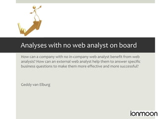 Analyses with no web analyst on board
How can a company with no in-company web analyst benefit from web
analysis? How can an external web analyst help them to answer specific
business questions to make them more effective and more successful?



Geddy van Elburg
 