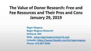 The Value of Donor Research: Free and
Fee Resources and Their Pros and Cons
January 29, 2019
Roger Magnus
Roger Magnus Research
Amherst, MA
Web: www.rogermagnusresearch.com
LinkedIn: https://www.linkedin.com/in/rogermagnus
Phone: 413-687-8466
 