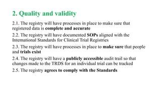 2. Quality and validity
2.1. The registry will have processes in place to make sure that
registered data is complete and accurate
2.2. The registry will have documented SOPs aligned with the
International Standards for Clinical Trial Registries
2.3. The registry will have processes in place to make sure that people
and trials exist
2.4. The registry will have a publicly accessible audit trail so that
changes made to the TRDS for an individual trial can be tracked
2.5. The registry agrees to comply with the Standards
 