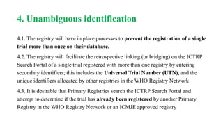 4. Unambiguous identification
4.1. The registry will have in place processes to prevent the registration of a single
trial more than once on their database.
4.2. The registry will facilitate the retrospective linking (or bridging) on the ICTRP
Search Portal of a single trial registered with more than one registry by entering
secondary identifiers; this includes the Universal Trial Number (UTN), and the
unique identifiers allocated by other registries in the WHO Registry Network
4.3. It is desirable that Primary Registries search the ICTRP Search Portal and
attempt to determine if the trial has already been registered by another Primary
Registry in the WHO Registry Network or an ICMJE approved registry
 
