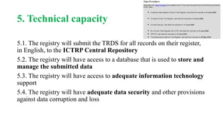 5. Technical capacity
5.1. The registry will submit the TRDS for all records on their register,
in English, to the ICTRP Central Repository
5.2. The registry will have access to a database that is used to store and
manage the submitted data
5.3. The registry will have access to adequate information technology
support
5.4. The registry will have adequate data security and other provisions
against data corruption and loss
 