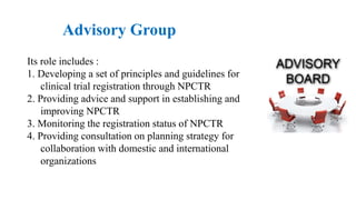 Advisory Group
Its role includes :
1. Developing a set of principles and guidelines for
clinical trial registration through NPCTR
2. Providing advice and support in establishing and
improving NPCTR
3. Monitoring the registration status of NPCTR
4. Providing consultation on planning strategy for
collaboration with domestic and international
organizations
 