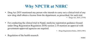 Why NPCTR at NHRC
• Drug Act 2035 mentioned any person who intends to carry out a clinical trial of any
new drug shall obtain a license from the department, as prescribed, for such trial.
• Drugs Act, 2035, (1978)
• For conducting the clinical trial in Nepal, medicine registration guidance (Issued
under Drug Registration Regulation 2038) section 2.18 mention an approval with
government-approved agencies are required.
• Drugs Registration Rules, 2038 (1981)
• Regulation of the health research
NHRC
 