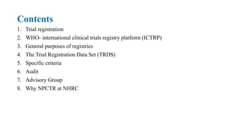 Contents
1. Trial registration
2. WHO- international clinical trials registry platform (ICTRP)
3. General purposes of registries
4. The Trial Registration Data Set (TRDS)
5. Specific criteria
6. Audit
7. Advisory Group
8. Why NPCTR at NHRC
 