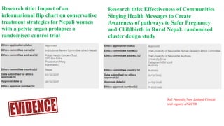 Research title: Impact of an
informational flip chart on conservative
treatment strategies for Nepali women
with a pelvic organ prolapse: a
randomised control trial
Research title: Effectiveness of Communities
Singing Health Messages to Create
Awareness of pathways to Safer Pregnancy
and Childbirth in Rural Nepal: randomised
cluster design study
Ref: Australia New Zealand Clinical
trial registry ANZCTR
 