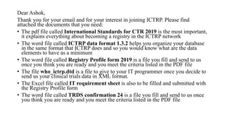 Dear Ashok,
Thank you for your email and for your interest in joining ICTRP. Please find
attached the documents that you need:
• The pdf file called International Standards for CTR 2019 is the most important,
it explains everything about becoming a registry in the ICTRP network
• The word file called ICTRP data format 1.3.2 helps you organize your database
in the same format that ICTRP does and so you would know what are the data
elements to have as a minimum
• The word file called Registry Profile form 2019 is a file you fill and send to us
once you think you are ready and you meet the criteria listed in the PDF file
• The file who_ictrp.dtd is a file to give to your IT programmer once you decide to
send us your clinical trials data in XML format.
• The Excel file called IT requirement sheet is also to be filled and submitted with
the Registry Profile form
• The word file called TRDS confirmation 24 is a file you fill and send to us once
you think you are ready and you meet the criteria listed in the PDF file
 