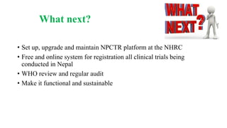 What next?
• Set up, upgrade and maintain NPCTR platform at the NHRC
• Free and online system for registration all clinical trials being
conducted in Nepal
• WHO review and regular audit
• Make it functional and sustainable
 