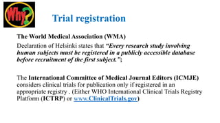 Trial registration
The World Medical Association (WMA)
Declaration of Helsinki states that “Every research study involving
human subjects must be registered in a publicly accessible database
before recruitment of the first subject.”;
The International Committee of Medical Journal Editors (ICMJE)
considers clinical trials for publication only if registered in an
appropriate registry . (Either WHO International Clinical Trials Registry
Platform (ICTRP) or www.ClinicalTrials.gov)
 