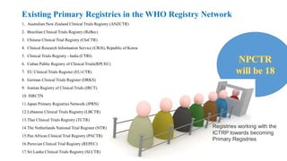 Existing Primary Registries in the WHO Registry Network
1. Australian New Zealand Clinical Trials Registry (ANZCTR)
2. Brazilian Clinical Trials Registry (ReBec)
3. Chinese Clinical Trial Registry (ChiCTR)
4. Clinical Research Information Service (CRiS), Republic of Korea
5. Clinical Trials Registry - India (CTRI)
6. Cuban Public Registry of Clinical Trials(RPCEC)
7. EU Clinical Trials Register (EU-CTR)
8. German Clinical Trials Register (DRKS)
9. Iranian Registry of Clinical Trials (IRCT)
10. ISRCTN
11.Japan Primary Registries Network (JPRN)
12.Lebanese Clinical Trials Registry (LBCTR)
13.Thai Clinical Trials Registry (TCTR)
14.The Netherlands National Trial Register (NTR)
15.Pan African Clinical Trial Registry (PACTR)
16.Peruvian Clinical Trial Registry (REPEC)
17.Sri Lanka Clinical Trials Registry (SLCTR)
Registries working with the
ICTRP towards becoming
Primary Registries
 