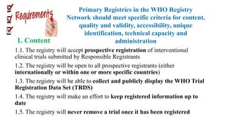 1. Content
1.1. The registry will accept prospective registration of interventional
clinical trials submitted by Responsible Registrants
1.2. The registry will be open to all prospective registrants (either
internationally or within one or more specific countries)
1.3. The registry will be able to collect and publicly display the WHO Trial
Registration Data Set (TRDS)
1.4. The registry will make an effort to keep registered information up to
date
1.5. The registry will never remove a trial once it has been registered
Primary Registries in the WHO Registry
Network should meet specific criteria for content,
quality and validity, accessibility, unique
identification, technical capacity and
administration
 