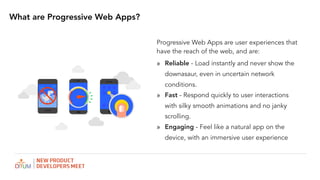 Progressive Web Apps are user experiences that
have the reach of the web, and are:
? Reliable - Load instantly and never show the
downasaur, even in uncertain network
conditions.
? Fast - Respond quickly to user interactions
with silky smooth animations and no janky
scrolling.
? Engaging - Feel like a natural app on the
device, with an immersive user experience
What are Progressive Web Apps?
 