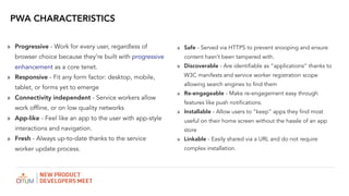 ? Progressive - Work for every user, regardless of
browser choice because theyre built with progressive
enhancement as a core tenet.
? Responsive - Fit any form factor: desktop, mobile,
tablet, or forms yet to emerge
? Connectivity independent - Service workers allow
work offline, or on low quality networks
? App-like - Feel like an app to the user with app-style
interactions and navigation.
? Fresh - Always up-to-date thanks to the service
worker update process.
PWA CHARACTERISTICS
? Safe - Served via HTTPS to prevent snooping and ensure
content hasnt been tampered with.
? Discoverable - Are identifiable as applications thanks to
W3C manifests and service worker registration scope
allowing search engines to find them
? Re-engageable - Make re-engagement easy through
features like push notifications.
? Installable - Allow users to keep apps they find most
useful on their home screen without the hassle of an app
store
? Linkable - Easily shared via a URL and do not require
complex installation.
 