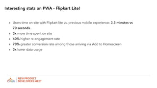 Interesting stats on PWA - Flipkart Lite!
? Users time on site with Flipkart lite vs. previous mobile experience: 3.5 minutes vs
70 seconds..
? 3x more time spent on site
? 40% higher re-engagement rate
? 70% greater conversion rate among those arriving via Add to Homescreen
? 3x lower data usage
 