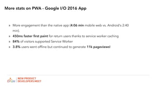More stats on PWA - Google I/O 2016 App
? More engagement than the native app (4:06 min mobile web vs. Android's 2:40
min).
? 450ms faster ?rst paint for return users thanks to service worker caching
? 84% of visitors supported Service Worker
? 3.8% users went offline but continued to generate 11k pageviews!
 