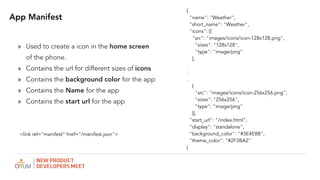 App Manifest
? Used to create a icon in the home screen
of the phone.
? Contains the url for different sizes of icons
? Contains the background color for the app
? Contains the Name for the app
? Contains the start url for the app
{
"name": "Weather",
"short_name": "Weather",
"icons": [{
"src": "images/icons/icon-128x128.png",
"sizes": "128x128",
"type": "image/png"
},
.
.
.
{
"src": "images/icons/icon-256x256.png",
"sizes": "256x256",
"type": "image/png"
}],
"start_url": "/index.html",
"display": "standalone",
"background_color": "#3E4EB8",
"theme_color": "#2F3BA2"
}
<link rel="manifest" href="/manifest.json">
 