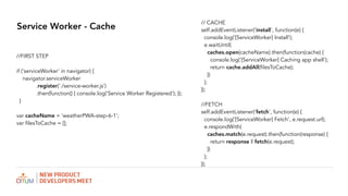 Service Worker - Cache
// CACHE
self.addEventListener('install', function(e) {
console.log('[ServiceWorker] Install');
e.waitUntil(
caches.open(cacheName).then(function(cache) {
console.log('[ServiceWorker] Caching app shell');
return cache.addAll(filesToCache);
})
);
});
//FETCH
self.addEventListener('fetch', function(e) {
console.log('[ServiceWorker] Fetch', e.request.url);
e.respondWith(
caches.match(e.request).then(function(response) {
return response || fetch(e.request);
})
);
});
//FIRST STEP
if ('serviceWorker' in navigator) {
navigator.serviceWorker
.register('./service-worker.js')
.then(function() { console.log('Service Worker Registered'); });
}
var cacheName = 'weatherPWA-step-6-1';
var filesToCache = [];
 