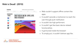 Web is Dead! (2010)
? Web couldnt support offline content like
apps.
? It couldnt provide a mechanism to reach the
user through push notification
? It couldnt be high performant.
? It couldnt get few basic device related
functionalities
? It got buried inside the browser!
? To simply put, it couldnt behave app like.
 