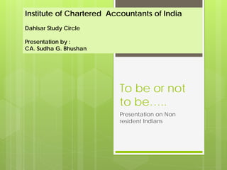 Institute of Chartered Accountants of India
Dahisar Study Circle

Presentation by :
CA. Sudha G. Bhushan




                         To be or not
                         to be…..
                         Presentation on Non
                         resident Indians
 