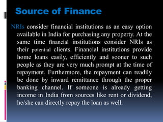 Source of Finance
NRIs consider financial institutions as an easy option
available in India for purchasing any property. At the
same time financial institutions consider NRIs as
their potential clients. Financial institutions provide
home loans easily, efficiently and sooner to such
people as they are very much prompt at the time of
repayment. Furthermore, the repayment can readily
be done by inward remittance through the proper
banking channel. If someone is already getting
income in India from sources like rent or dividend,
he/she can directly repay the loan as well.
 