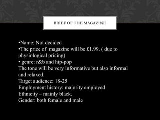BRIEF OF THE MAGAZINE




•Name: Not decided
•The price of magazine will be £1.99. ( due to
physiological pricing)
• genre: r&b and hip-pop
The tone will be very informative but also informal
and relaxed.
Target audience: 18-25
Employment history: majority employed
Ethnicity – mainly black.
Gender: both female and male
 