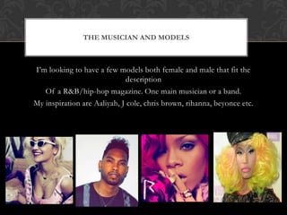 THE MUSICIAN AND MODELS



I’m looking to have a few models both female and male that fit the
                              description
   Of a R&B/hip-hop magazine. One main musician or a band.
My inspiration are Aaliyah, J cole, chris brown, rihanna, beyonce etc.
 