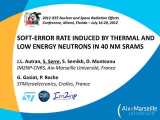 SOFT-ERROR RATE INDUCED BY THERMAL AND
LOW ENERGY NEUTRONS IN 40 NM SRAMS
J.L. Autran, S. Serre, S. Semikh, D. Munteanu
IM2NP-CNRS, Aix-Marseille Université, France
G. Gasiot, P. Roche
STMicroelecronics, Crolles, France
2012 IEEE Nuclear and Space Radiation Effects
Conference, Miami, Florida – July 16-20, 2012
 