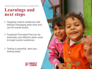 Targeting custom audiences with
tailored messaging does work and
can lift overall results
Facebook Promoted Post can be
extremely cost effective when used
to target custom audiences
Testing is essential, start your
testing today!
Learnings and
next steps
TARGETING YOUR DIGITAL AUDIENCES
 