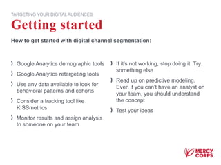 Getting started
TARGETING YOUR DIGITAL AUDIENCES
How to get started with digital channel segmentation:
Google Analytics demographic tools
Google Analytics retargeting tools
Use any data available to look for
behavioral patterns and cohorts
Consider a tracking tool like
KISSmetrics
Monitor results and assign analysis
to someone on your team
If it’s not working, stop doing it. Try
something else
Read up on predictive modeling.
Even if you can’t have an analyst on
your team, you should understand
the concept
Test your ideas
 