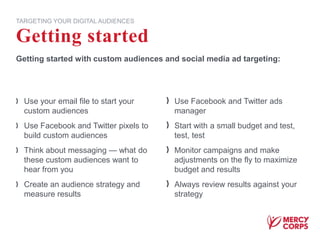 Use your email file to start your
custom audiences
Use Facebook and Twitter pixels to
build custom audiences
Think about messaging — what do
these custom audiences want to
hear from you
Create an audience strategy and
measure results
Use Facebook and Twitter ads
manager
Start with a small budget and test,
test, test
Monitor campaigns and make
adjustments on the fly to maximize
budget and results
Always review results against your
strategy
Getting started
TARGETING YOUR DIGITAL AUDIENCES
Getting started with custom audiences and social media ad targeting:
 