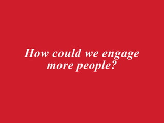 How could we engage
more people?
 