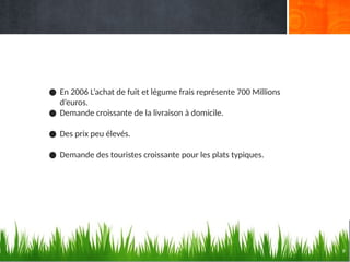 9
● En 2006 L’achat de fuit et légume frais représente 700 Millions
d’euros.
● Demande croissante de la livraison à domicile.
● Des prix peu élevés.
● Demande des touristes croissante pour les plats typiques.
 