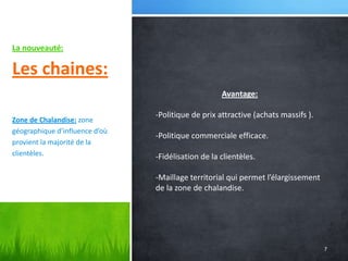 La nouveauté:

Les chaines:
Avantage:
Zone de Chalandise: zone
géographique d’influence d’où
provient la majorité de la
clientèles.

-Politique de prix attractive (achats massifs ).
-Politique commerciale efficace.
-Fidélisation de la clientèles.
-Maillage territorial qui permet l’élargissement
de la zone de chalandise.

7

 