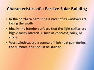 Characteristics of a Passive Solar Building
• In the northern hemisphere most of its windows are
facing the south
• Ideally, the interior surfaces that the light strikes are
high density materials, such as concrete, brick, or
stone,
• West windows are a source of high heat gain during
the summer, and should be shaded.
 