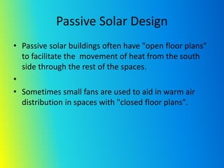 Passive Solar Design
• Passive solar buildings often have "open floor plans"
to facilitate the movement of heat from the south
side through the rest of the spaces.
•
• Sometimes small fans are used to aid in warm air
distribution in spaces with "closed floor plans".
 