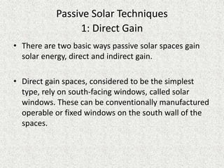 Passive Solar Techniques
1: Direct Gain
• There are two basic ways passive solar spaces gain
solar energy, direct and indirect gain.
• Direct gain spaces, considered to be the simplest
type, rely on south-facing windows, called solar
windows. These can be conventionally manufactured
operable or fixed windows on the south wall of the
spaces.
 