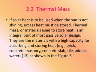 2.2 Thermal Mass
• If solar heat is to be used when the sun is not
shining, excess heat must be stored. Thermal
mass, or materials used to store heat, is an
integral part of most passive solar design.
They are the materials with a high capacity for
absorbing and storing heat (e.g., brick,
concrete masonry, concrete slab, tile, adobe,
water) [13] as shown in the Figure 6.
 