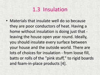 1.3 Insulation
• Materials that insulate well do so because
they are poor conductors of heat. Having a
home without insulation is doing just that -
leaving the house open year round. Ideally,
you should insulate every surface between
your house and the outside world. There are
lots of choices for insulation - from loose fill,
batts or rolls of the "pink stuff," to rigid boards
and foam-in-place products [4].
 