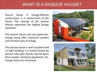 WHAT IS A PASSIVE HOUSE?
Passive house is energy-efficient
construction, it is construction of the
future. The concept of the passive
hhouse represents the highest energy
standards.
The passive house and very good low-
energy house offer maximum comfort
and minimal costs of energy.
The passive house is well insulated and
air-tight building. It is mainly heated by
passive solar gain and by internal gains
from people, electrical equipment, etc.
Energy losses are minimized.
 