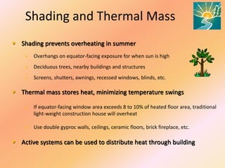 Shading and Thermal Mass
• Shading prevents overheating in summer
 Overhangs on equator-facing exposure for when sun is high
 Deciduous trees, nearby buildings and structures
 Screens, shutters, awnings, recessed windows, blinds, etc.
• Thermal mass stores heat, minimizing temperature swings
 If equator-facing window area exceeds 8 to 10% of heated floor area, traditional
light-weight construction house will overheat
 Use double gyproc walls, ceilings, ceramic floors, brick fireplace, etc.
• Active systems can be used to distribute heat through building
 