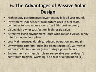 6. The Advantages of Passive Solar
Design
• High energy performance: lower energy bills all year round.
• Investment: independent from future rises in fuel costs,
continues to save money long after initial cost recovery.
• Value: high owner satisfaction, high resale value
• Attractive living environment: large windows and views, sunny
interiors, open floor plans
• Low Maintenance: durable, reduced operation and repair
• Unwavering comfort: quiet (no operating noise), warmer in
winter, cooler in summer (even during a power failure)
• Environmentally friendly: clean, renewable energy doesn't
contribute to global warming, acid rain or air pollution [1].
 