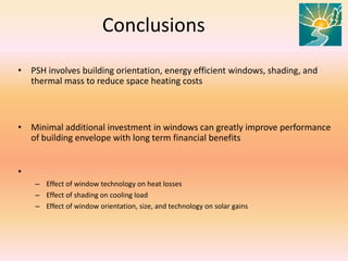 Conclusions
• PSH involves building orientation, energy efficient windows, shading, and
thermal mass to reduce space heating costs
• Minimal additional investment in windows can greatly improve performance
of building envelope with long term financial benefits
•
– Effect of window technology on heat losses
– Effect of shading on cooling load
– Effect of window orientation, size, and technology on solar gains
 