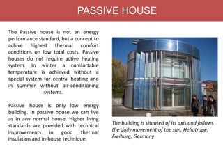 PASSIVE HOUSE
The Passive house is not an energy
performance standard, but a concept to
achive highest thermal comfort
conditions on low total costs. Passive
houses do not require active heating
system. In winter a comfortable
temperature is achieved without a
special system for central heating and
in summer without air-conditioning
systems.
Passive house is only low energy
building. In passive house we can live
as in any normal house. Higher living
standards are provided with technical
improvements in good thermal
insulation and in-house technique.
The building is situated of its axis and follows
the daily movement of the sun, Heliotrope,
Freiburg, Germany
 