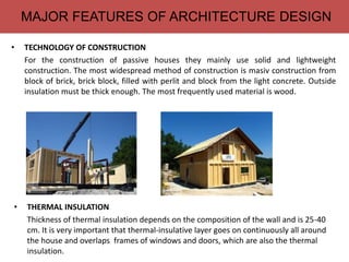 MAJOR FEATURES OF ARCHITECTURE DESIGN
• THERMAL INSULATION
Thickness of thermal insulation depends on the composition of the wall and is 25-40
cm. It is very important that thermal-insulative layer goes on continuously all around
the house and overlaps frames of windows and doors, which are also the thermal
insulation.
• TECHNOLOGY OF CONSTRUCTION
For the construction of passive houses they mainly use solid and lightweight
construction. The most widespread method of construction is masiv construction from
block of brick, brick block, filled with perlit and block from the light concrete. Outside
insulation must be thick enough. The most frequently used material is wood.
 