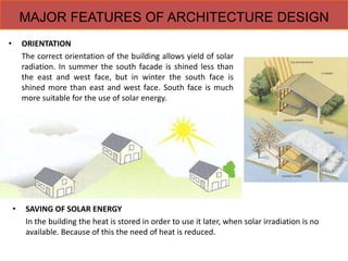 MAJOR FEATURES OF ARCHITECTURE DESIGN
• SAVING OF SOLAR ENERGY
In the building the heat is stored in order to use it later, when solar irradiation is no
available. Because of this the need of heat is reduced.
• ORIENTATION
The correct orientation of the building allows yield of solar
radiation. In summer the south facade is shined less than
the east and west face, but in winter the south face is
shined more than east and west face. South face is much
more suitable for the use of solar energy.
 