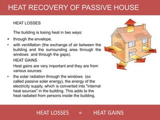 HEAT LOSSES = HEAT GAINS
HEAT RECOVERY OF PASSIVE HOUSE
HEAT LOSSES
The building is losing heat in two ways:
 through the envelope,
• with ventillation (the exchange of air between the
building and the surrounding area through the
windows and through the gaps).
HEAT GAINS
Heat gains are very important and they are from
various sources:
• the solar radiation through the windows (so
called passive solar energy), the energy of the
electricity supply, which is converted into "internal
heat sources" in the building. This adds to the
heat radiated from persons inside the building.
 