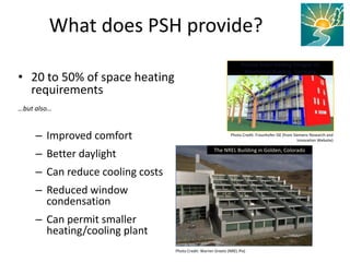 • 20 to 50% of space heating
requirements
…but also…
– Improved comfort
– Better daylight
– Can reduce cooling costs
– Reduced window
condensation
– Can permit smaller
heating/cooling plant
What does PSH provide?
Photo Credit: Fraunhofer ISE (from Siemens Research and
Innovation Website)
Passive Solari Healing Désigne on
Résidentiel Building, Germany
The NREL Building in Golden, Colorado
Photo Credit: Warren Greets (NREL Pix)
 