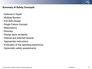 Summary of Safety Concepts

 Defence in Depth
 Multiple Barriers
 Fail Safe Design
 Single Failure Concept
 Redundancy
 Diversity
 Design basis accidents
 Internal and external hazards
 Appropriate instructions
 Evaluation of the operating experience
 Systematic safety assessments




G. Thuma, Basic Safety Concepts in Nuclear Engineering   02.06.2010   16
 