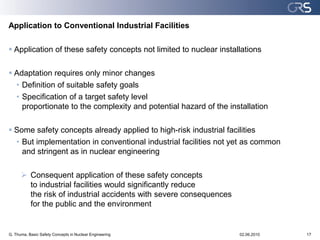 Application to Conventional Industrial Facilities

 Application of these safety concepts not limited to nuclear installations

 Adaptation requires only minor changes
  • Definition of suitable safety goals
  • Specification of a target safety level
    proportionate to the complexity and potential hazard of the installation

 Some safety concepts already applied to high-risk industrial facilities
  • But implementation in conventional industrial facilities not yet as common
    and stringent as in nuclear engineering

       Consequent application of these safety concepts
        to industrial facilities would significantly reduce
        the risk of industrial accidents with severe consequences
        for the public and the environment


G. Thuma, Basic Safety Concepts in Nuclear Engineering              02.06.2010   17
 